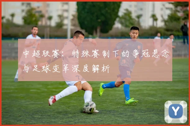 中超联赛：特殊赛制下的争冠悬念与足球变革深度解析