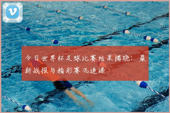 今日世界杯足球比赛结果揭晓：最新战报与精彩赛况速递