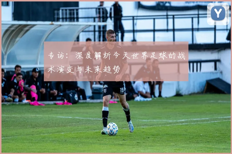 专访:深度解析今天世界足球的战术演变与未来趋势
