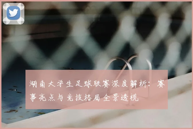 湖南大学生足球联赛深度解析:赛事亮点与竞技格局全景透视